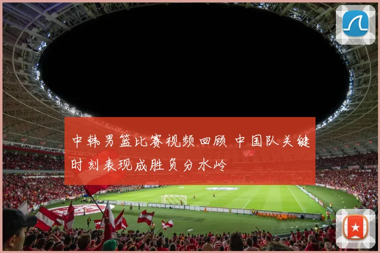 中韩男篮比赛视频回顾 中国队关键时刻表现成胜负分水岭