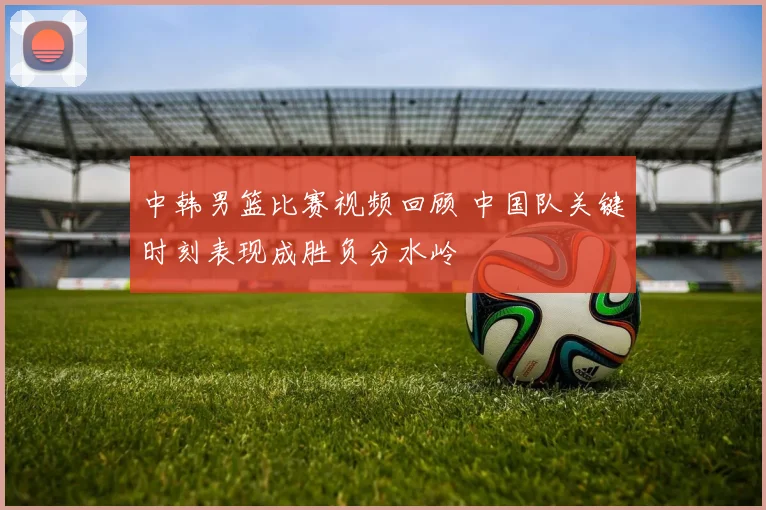 中韩男篮比赛视频回顾 中国队关键时刻表现成胜负分水岭