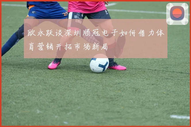 欧永跃谈深圳顺冠电子如何借力体育营销开拓市场新局