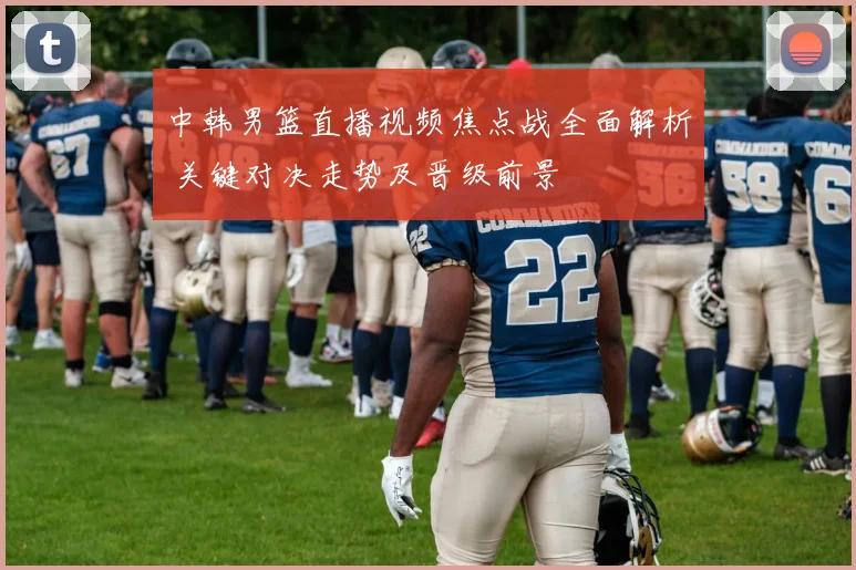 中韩男篮直播视频焦点战全面解析 关键对决走势及晋级前景