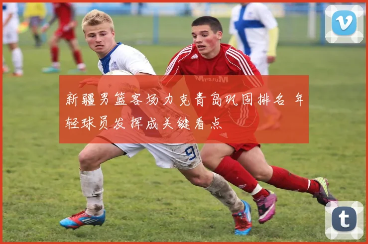 新疆男篮客场力克青岛巩固排名 年轻球员发挥成关键看点