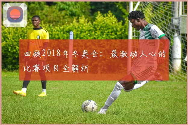 回顾2018年冬奥会：最激动人心的比赛项目全解析