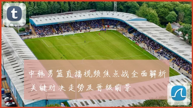 中韩男篮直播视频焦点战全面解析 关键对决走势及晋级前景