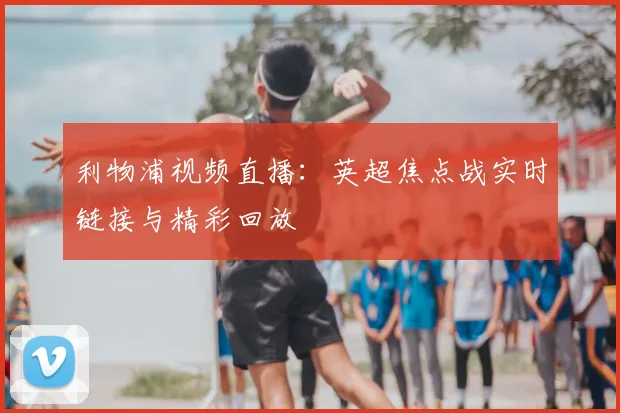 利物浦视频直播：英超焦点战实时链接与精彩回放