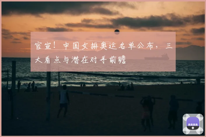 官宣！中国女排奥运名单公布，三大看点与潜在对手前瞻