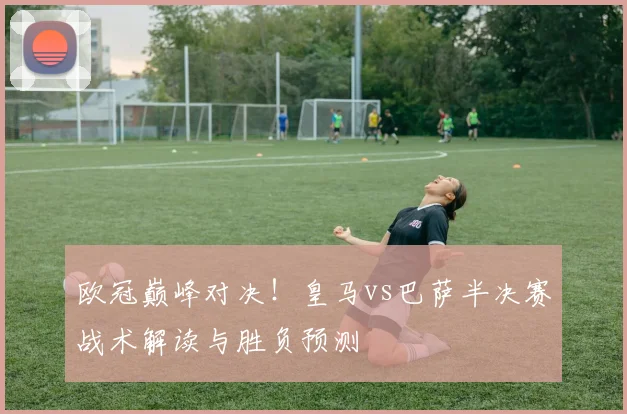 欧冠巅峰对决！皇马vs巴萨半决赛战术解读与胜负预测