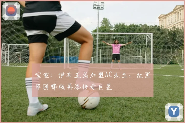 官宣：伊布正式加盟AC米兰，红黑军团锋线再添传奇巨星