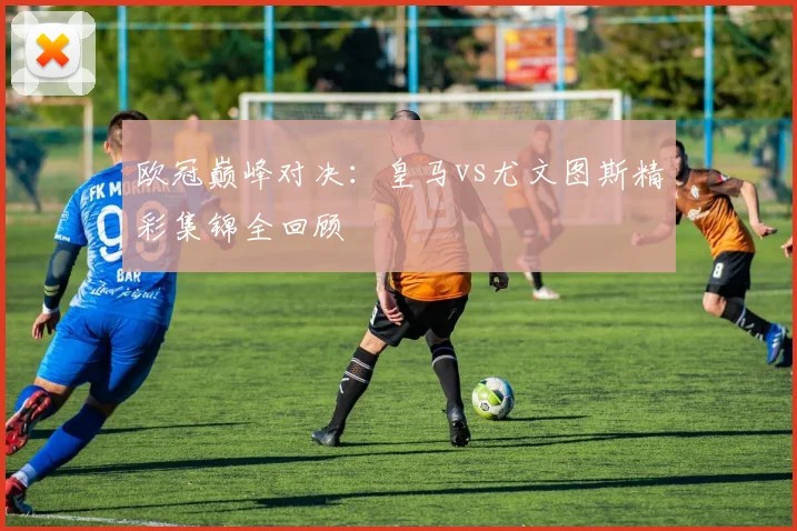 欧冠巅峰对决：皇马vs尤文图斯精彩集锦全回顾