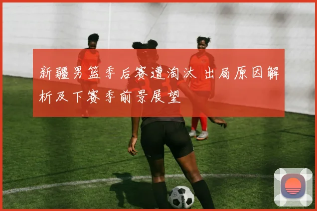 新疆男篮季后赛遭淘汰 出局原因解析及下赛季前景展望