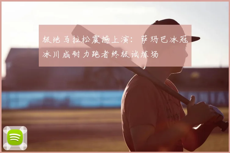 极地马拉松震撼上演：萨玛巴冰冠冰川成耐力跑者终极试炼场