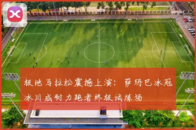 极地马拉松震撼上演：萨玛巴冰冠冰川成耐力跑者终极试炼场